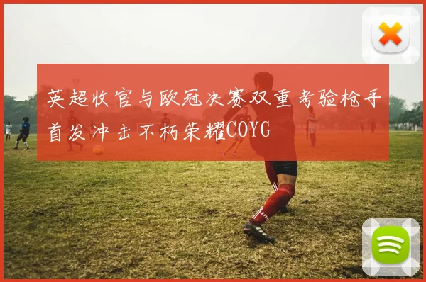 英超收官与欧冠决赛双重考验枪手首发冲击不朽荣耀COYG