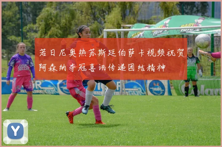 若日尼奥热苏斯廷伯萨卡视频祝贺阿森纳夺冠喜讯传递团结精神