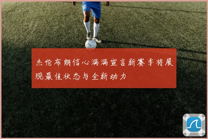杰伦布朗信心满满宣言新赛季将展现最佳状态与全新动力