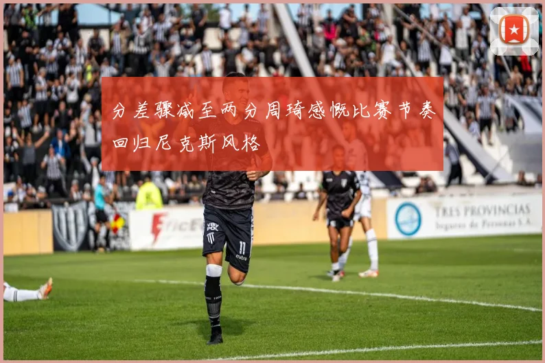 分差骤减至两分周琦感慨比赛节奏回归尼克斯风格