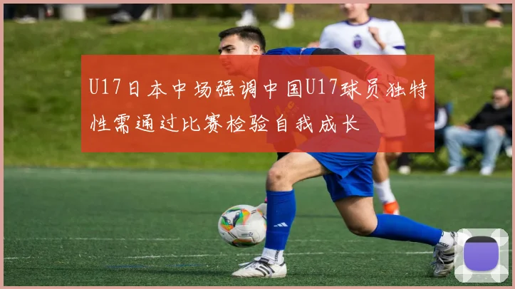 U17日本中场强调中国U17球员独特性需通过比赛检验自我成长