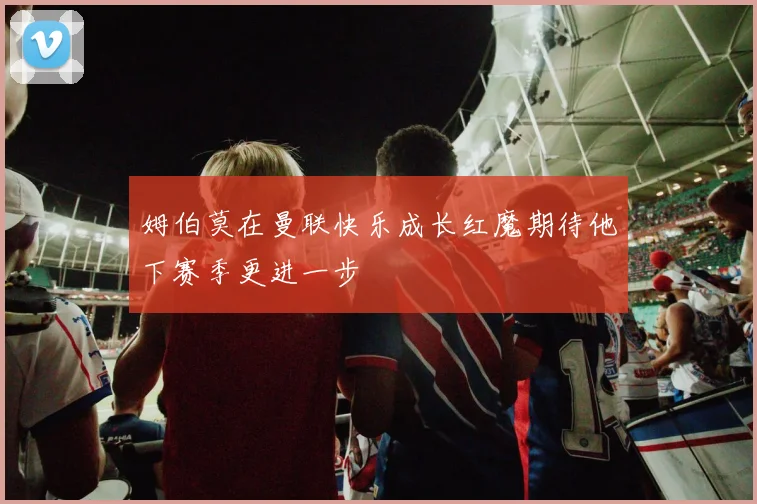 姆伯莫在曼联快乐成长红魔期待他下赛季更进一步
