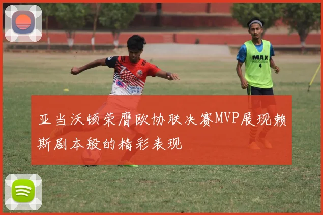 亚当沃顿荣膺欧协联决赛MVP展现赖斯剧本般的精彩表现