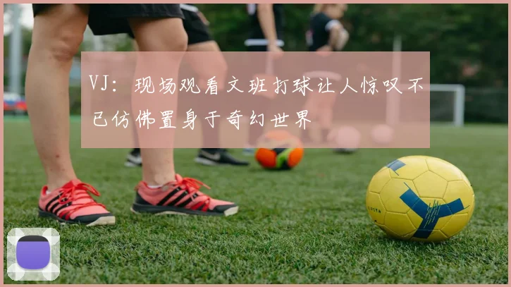 VJ：现场观看文班打球让人惊叹不已仿佛置身于奇幻世界