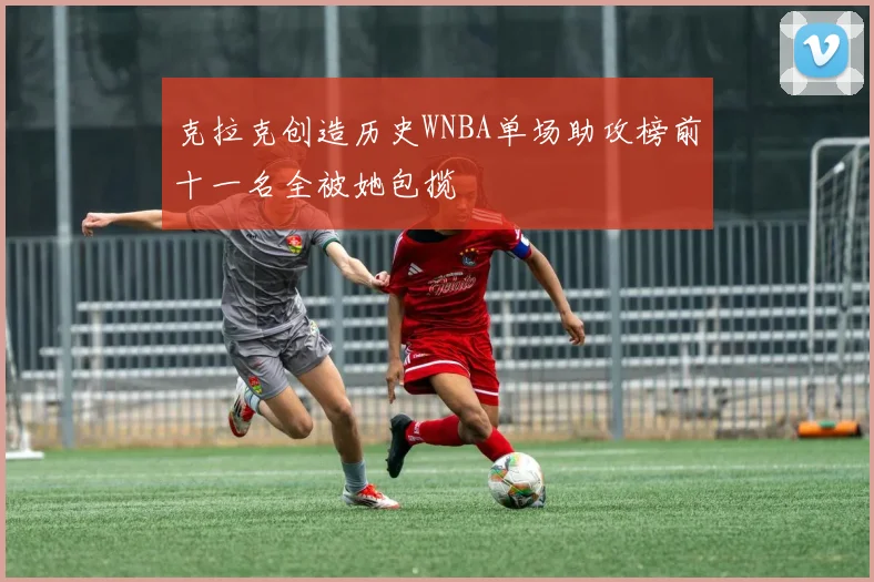 克拉克创造历史WNBA单场助攻榜前十一名全被她包揽