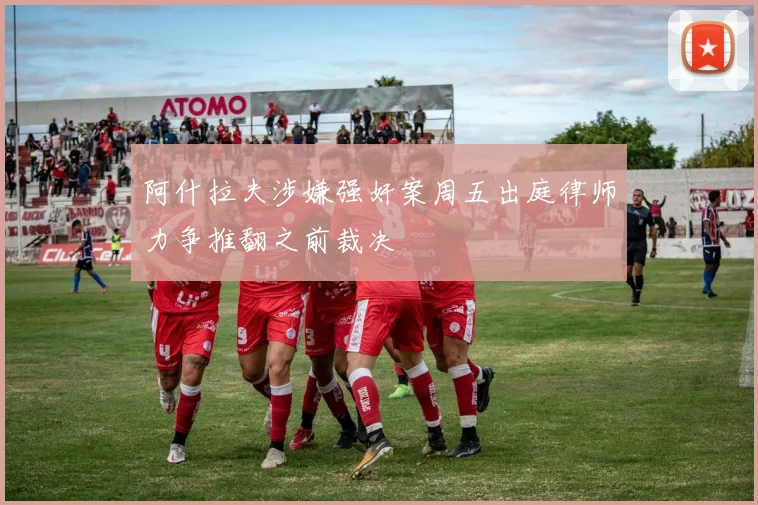 阿什拉夫涉嫌强奸案周五出庭律师力争推翻之前裁决